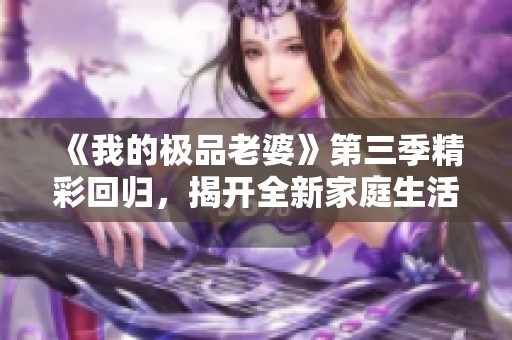 《我的极品老婆》第三季精彩回归，揭开全新家庭生活篇章！