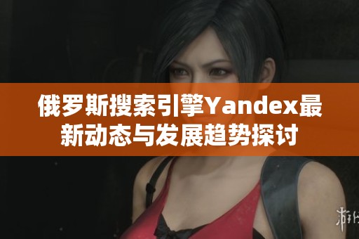 俄罗斯搜索引擎Yandex最新动态与发展趋势探讨