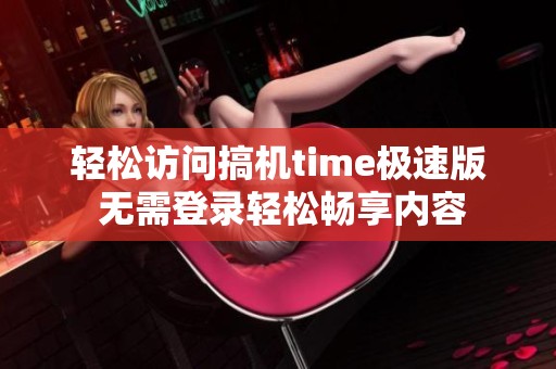 轻松访问搞机time极速版 无需登录轻松畅享内容