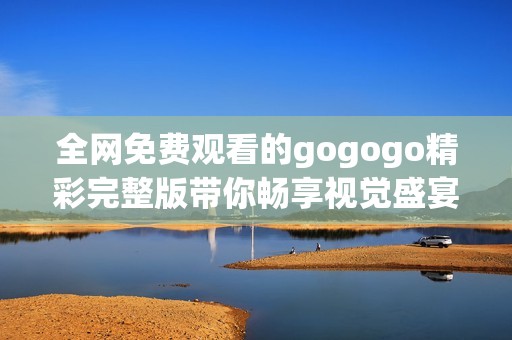 全网免费观看的gogogo精彩完整版带你畅享视觉盛宴