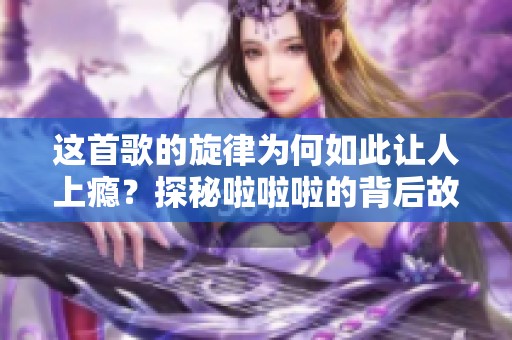 这首歌的旋律为何如此让人上瘾？探秘啦啦啦的背后故事