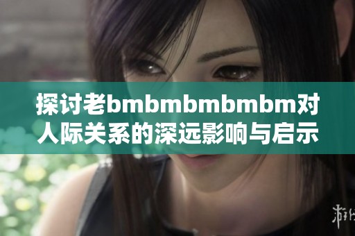 探讨老bmbmbmbmbm对人际关系的深远影响与启示