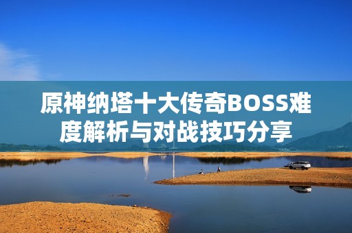 原神纳塔十大传奇BOSS难度解析与对战技巧分享