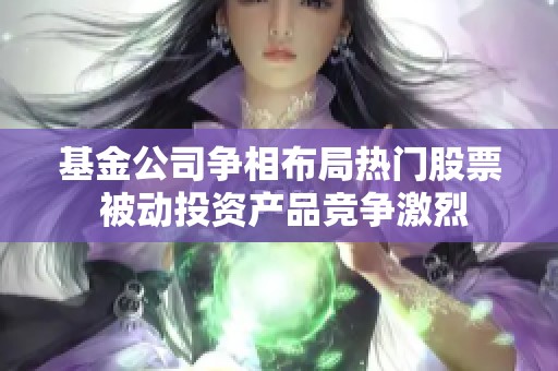 基金公司争相布局热门股票 被动投资产品竞争激烈