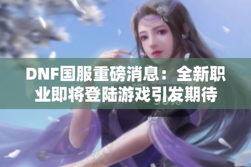 DNF国服重磅消息：全新职业即将登陆游戏引发期待