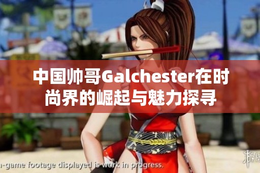 中国帅哥Galchester在时尚界的崛起与魅力探寻