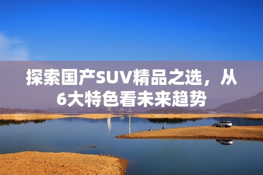 探索国产SUV精品之选，从6大特色看未来趋势