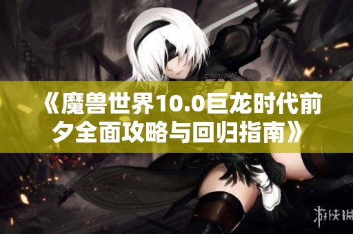 《魔兽世界10.0巨龙时代前夕全面攻略与回归指南》