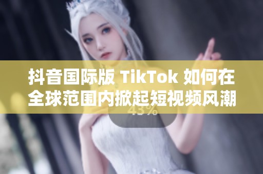 抖音国际版 TikTok 如何在全球范围内掀起短视频风潮