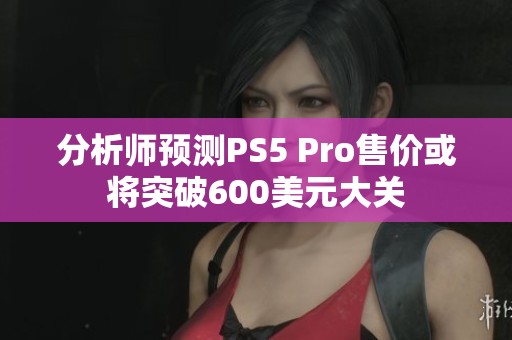 分析师预测PS5 Pro售价或将突破600美元大关