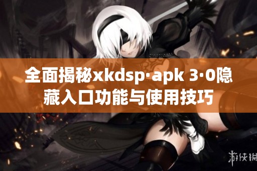 全面揭秘xkdsp·apk 3·0隐藏入口功能与使用技巧