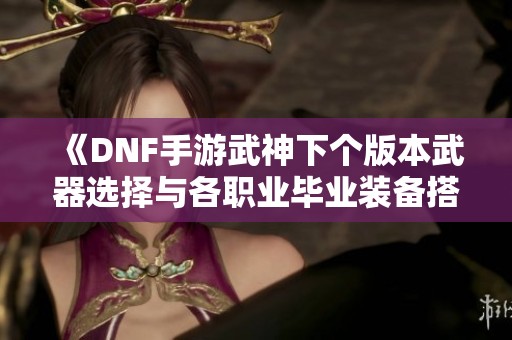 《DNF手游武神下个版本武器选择与各职业毕业装备搭配解析》