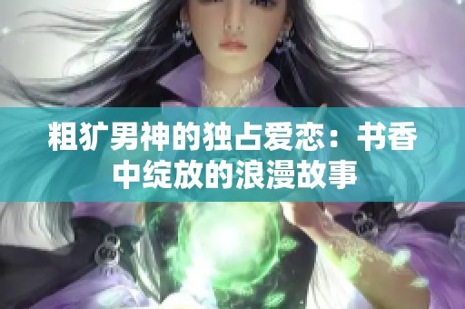 粗犷男神的独占爱恋：书香中绽放的浪漫故事