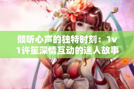 倾听心声的独特时刻：1v1许笙深情互动的迷人故事