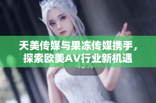 天美传媒与果冻传媒携手，探索欧美AV行业新机遇