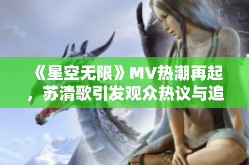 《星空无限》MV热潮再起，苏清歌引发观众热议与追捧