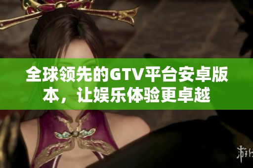 全球领先的GTV平台安卓版本，让娱乐体验更卓越