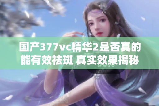 国产377vc精华2是否真的能有效祛斑 真实效果揭秘