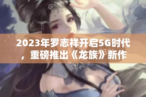 2023年罗志祥开启5G时代，重磅推出《龙族》新作