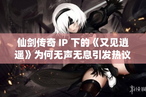 仙剑传奇 IP 下的《又见逍遥》为何无声无息引发热议