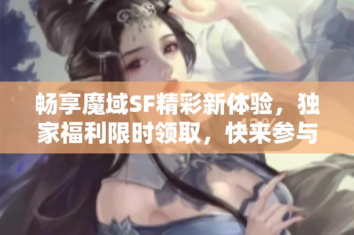 畅享魔域SF精彩新体验，独家福利限时领取，快来参与吧！