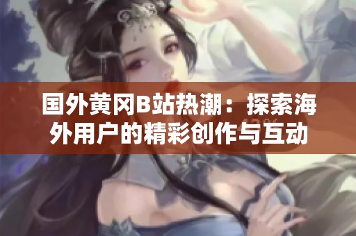 国外黄冈B站热潮：探索海外用户的精彩创作与互动