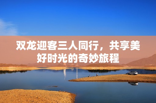 双龙迎客三人同行，共享美好时光的奇妙旅程