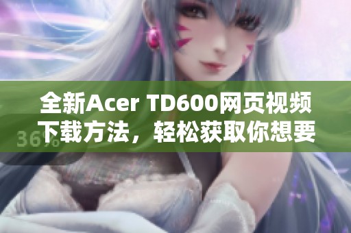 全新Acer TD600网页视频下载方法，轻松获取你想要的内容