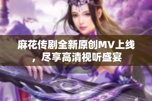 麻花传剧全新原创MV上线，尽享高清视听盛宴