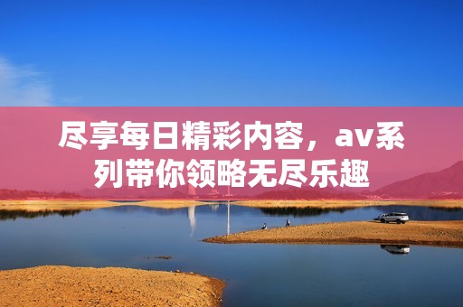 尽享每日精彩内容，av系列带你领略无尽乐趣