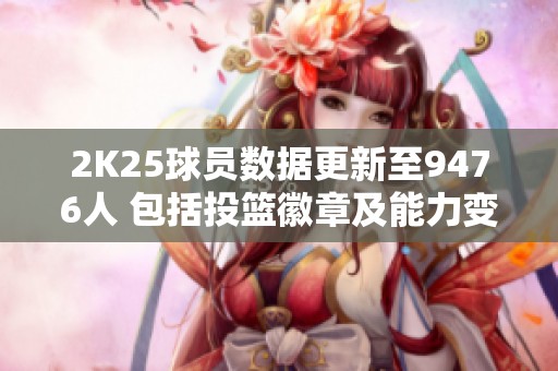 2K25球员数据更新至9476人 包括投篮徽章及能力变化分析