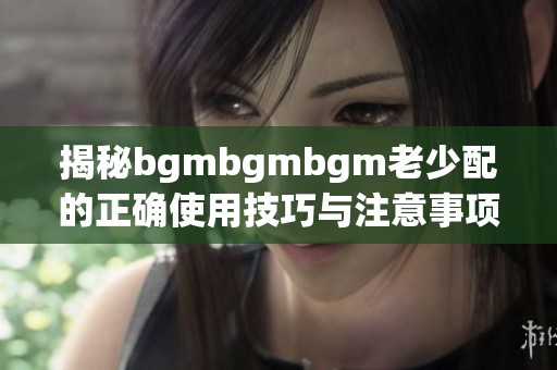 揭秘bgmbgmbgm老少配的正确使用技巧与注意事项