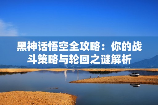 黑神话悟空全攻略：你的战斗策略与轮回之谜解析