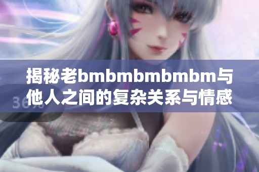 揭秘老bmbmbmbmbm与他人之间的复杂关系与情感纠葛