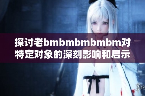 探讨老bmbmbmbmbm对特定对象的深刻影响和启示