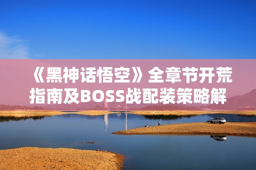 《黑神话悟空》全章节开荒指南及BOSS战配装策略解析