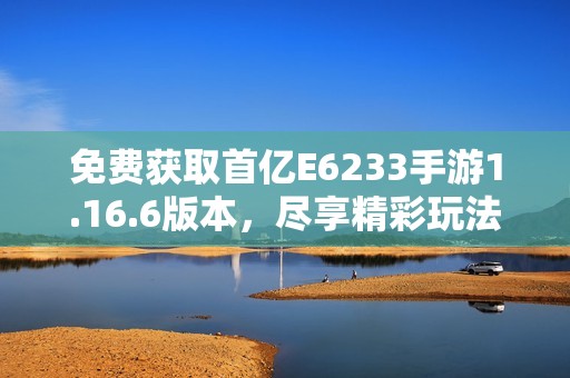 免费获取首亿E6233手游1.16.6版本，尽享精彩玩法与乐趣