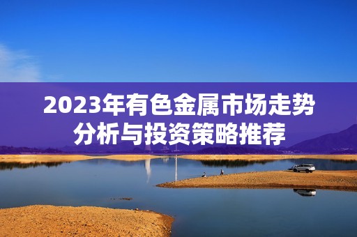 2023年有色金属市场走势分析与投资策略推荐