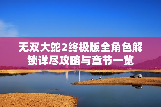 无双大蛇2终极版全角色解锁详尽攻略与章节一览