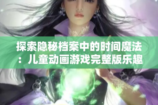 探索隐秘档案中的时间魔法：儿童动画游戏完整版乐趣无穷