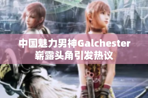 中国魅力男神Galchester崭露头角引发热议