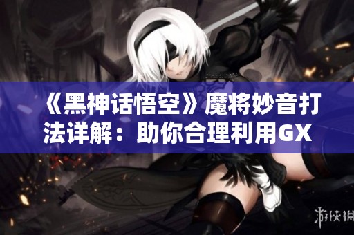 《黑神话悟空》魔将妙音打法详解：助你合理利用GXP白丝壁能力