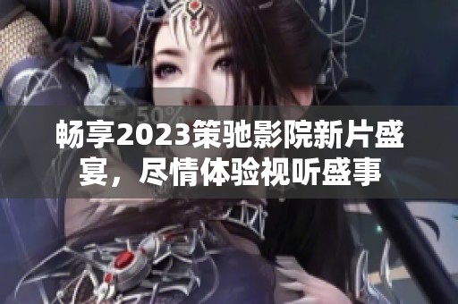 畅享2023策驰影院新片盛宴，尽情体验视听盛事