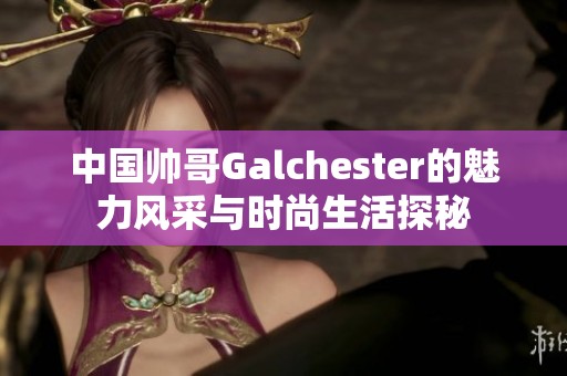 中国帅哥Galchester的魅力风采与时尚生活探秘