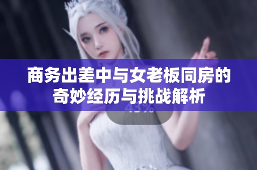 商务出差中与女老板同房的奇妙经历与挑战解析