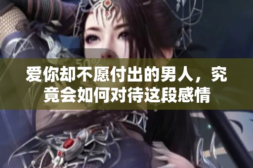 爱你却不愿付出的男人，究竟会如何对待这段感情