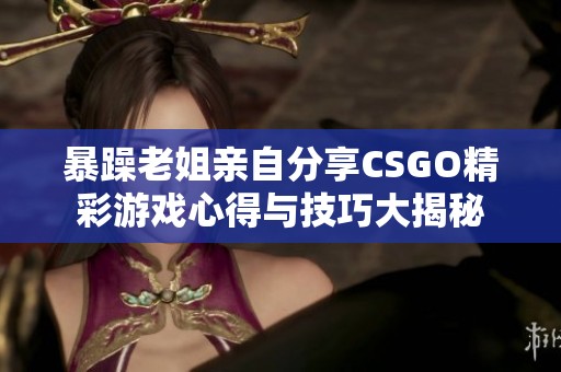 暴躁老姐亲自分享CSGO精彩游戏心得与技巧大揭秘