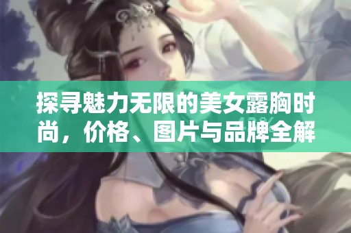 探寻魅力无限的美女露胸时尚，价格、图片与品牌全解析