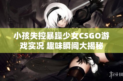 小孩失控暴躁少女CSGO游戏实况 趣味瞬间大揭秘