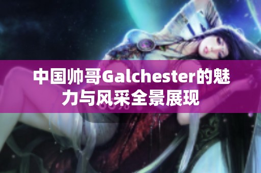 中国帅哥Galchester的魅力与风采全景展现